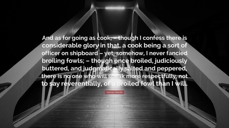 Herman Melville Quote: “And as for going as cook, – though I confess there is considerable glory in that, a cook being a sort of officer on shipboard – yet, somehow, I never fancied broiling fowls; – though once broiled, judiciously buttered, and judgmatically salted and peppered, there is no one who will speak more respectfully, not to say reverentially, of a broiled fowl than I will.”