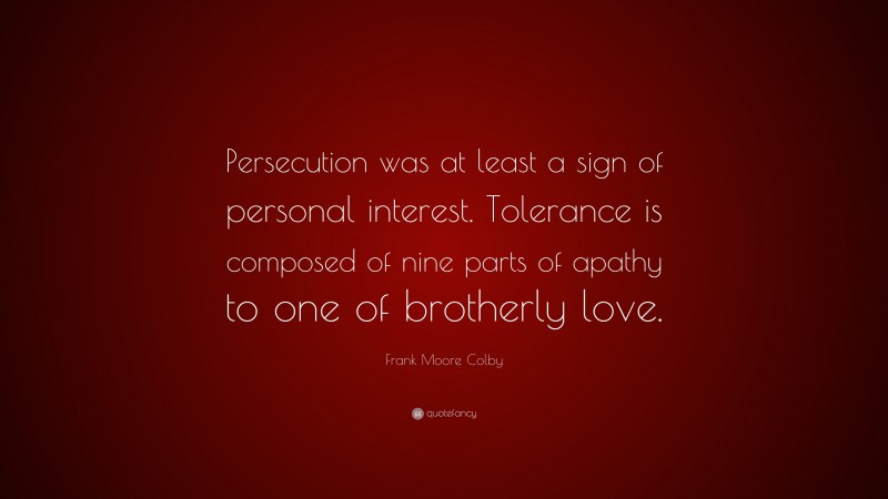 Frank Moore Colby Quote: “Persecution was at least a sign of personal interest. Tolerance is composed of nine parts of apathy to one of brotherly love.”
