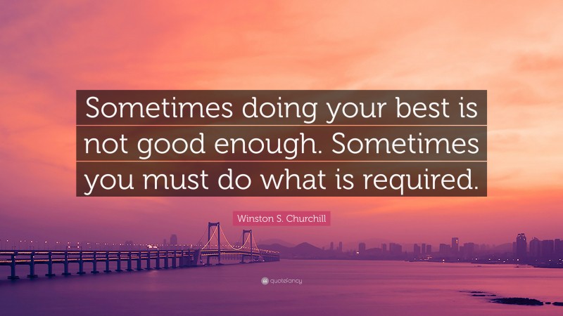Winston S. Churchill Quote: “Sometimes doing your best is not good enough. Sometimes you must do what is required.”