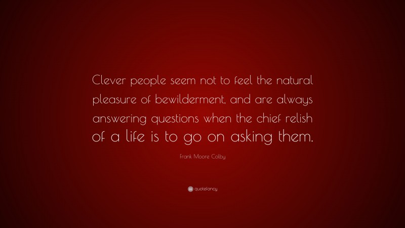 Frank Moore Colby Quote: “Clever people seem not to feel the natural pleasure of bewilderment, and are always answering questions when the chief relish of a life is to go on asking them.”