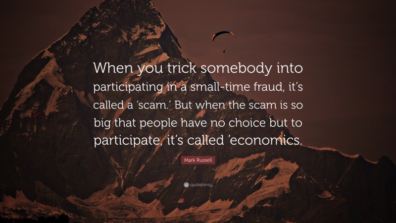 Mark Russell Quote: “When you trick somebody into participating in a small-time fraud, it’s called a ‘scam.’ But when the scam is so big that people have no choice but to participate, it’s called ’economics.”