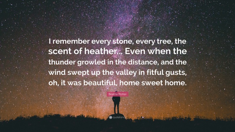 Beatrix Potter Quote: “I remember every stone, every tree, the scent of heather... Even when the thunder growled in the distance, and the wind swept up the valley in fitful gusts, oh, it was beautiful, home sweet home.”