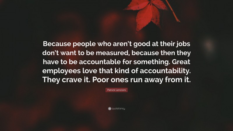 Patrick Lencioni Quote: “Because people who aren’t good at their jobs don’t want to be measured, because then they have to be accountable for something. Great employees love that kind of accountability. They crave it. Poor ones run away from it.”