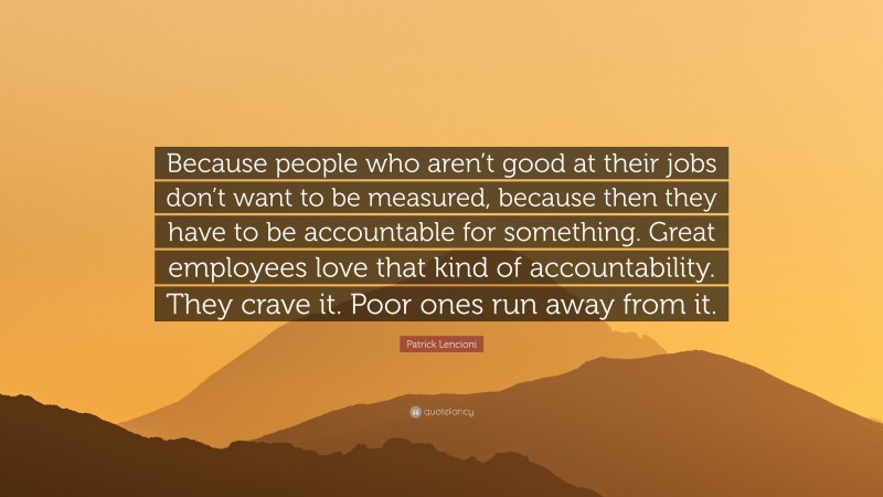 Patrick Lencioni Quote: “Because people who aren’t good at their jobs don’t want to be measured, because then they have to be accountable for something. Great employees love that kind of accountability. They crave it. Poor ones run away from it.”