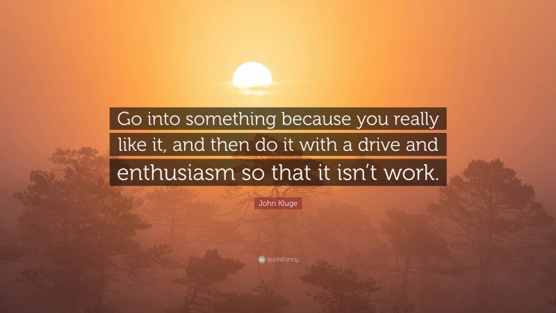 John Kluge Quote: “Go into something because you really like it, and then do it with a drive and enthusiasm so that it isn’t work.”