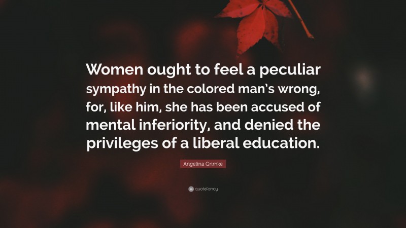 Angelina Grimke Quote: “Women ought to feel a peculiar sympathy in the colored man’s wrong, for, like him, she has been accused of mental inferiority, and denied the privileges of a liberal education.”