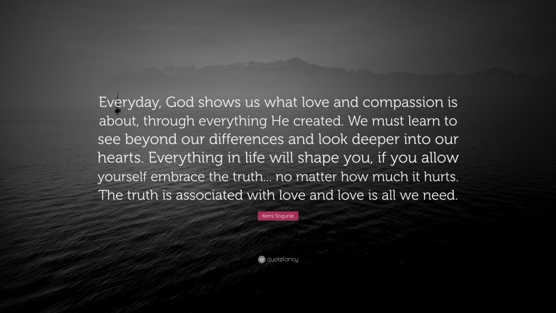 Kemi Sogunle Quote: “Everyday, God shows us what love and compassion is about, through everything He created. We must learn to see beyond our differences and look deeper into our hearts. Everything in life will shape you, if you allow yourself embrace the truth... no matter how much it hurts. The truth is associated with love and love is all we need.”