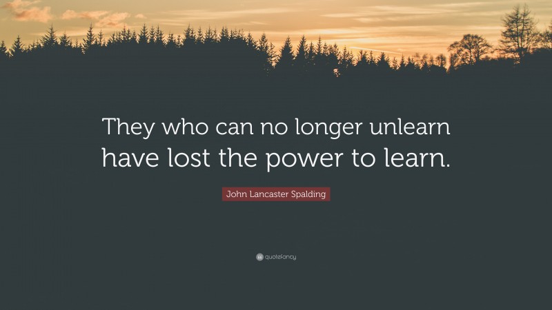 John Lancaster Spalding Quote: “They who can no longer unlearn have lost the power to learn.”