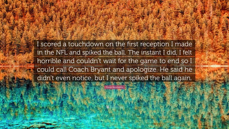 Ozzie Newsome Quote: “I scored a touchdown on the first reception I made in the NFL and spiked the ball. The instant I did, I felt horrible and couldn’t wait for the game to end so I could call Coach Bryant and apologize. He said he didn’t even notice, but I never spiked the ball again.”