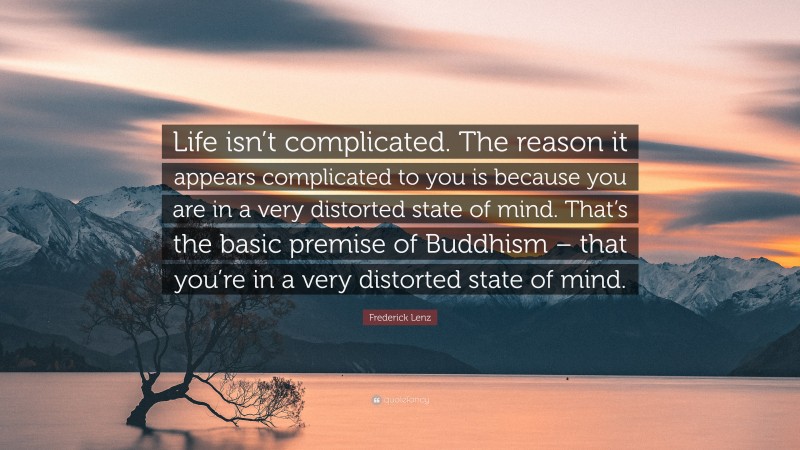 Frederick Lenz Quote: “Life isn’t complicated. The reason it appears complicated to you is because you are in a very distorted state of mind. That’s the basic premise of Buddhism – that you’re in a very distorted state of mind.”