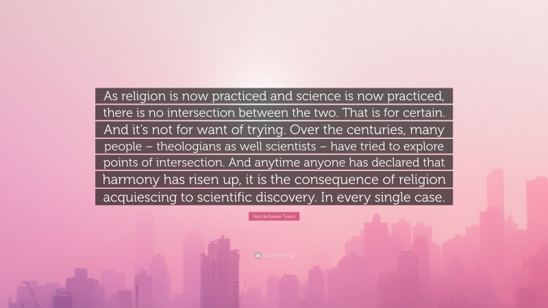 Neil deGrasse Tyson Quote: “As religion is now practiced and science is now practiced, there is no intersection between the two. That is for certain. And it’s not for want of trying. Over the centuries, many people – theologians as well scientists – have tried to explore points of intersection. And anytime anyone has declared that harmony has risen up, it is the consequence of religion acquiescing to scientific discovery. In every single case.”