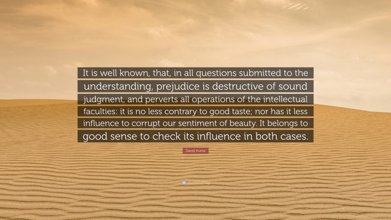 David Hume Quote: “It is well known, that, in all questions submitted to the understanding, prejudice is destructive of sound judgment, and perverts all operations of the intellectual faculties: it is no less contrary to good taste; nor has it less influence to corrupt our sentiment of beauty. It belongs to good sense to check its influence in both cases.”