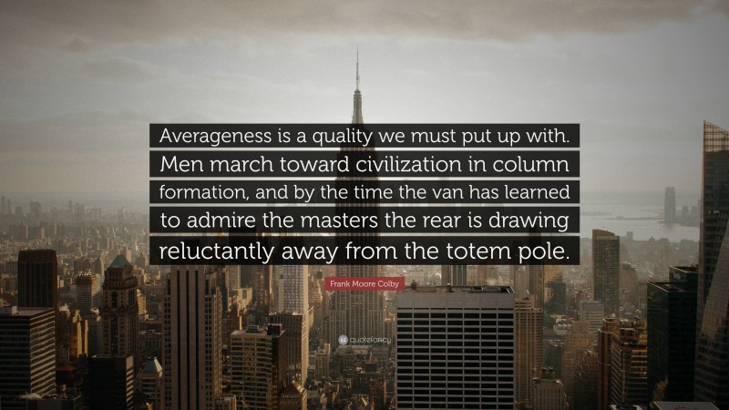 Frank Moore Colby Quote: “Averageness is a quality we must put up with. Men march toward civilization in column formation, and by the time the van has learned to admire the masters the rear is drawing reluctantly away from the totem pole.”