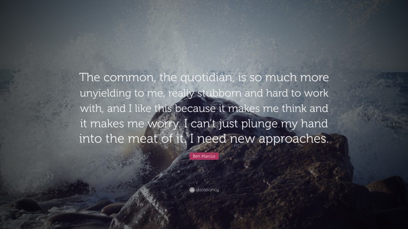 Ben Marcus Quote: “The common, the quotidian, is so much more unyielding to me, really stubborn and hard to work with, and I like this because it makes me think and it makes me worry. I can’t just plunge my hand into the meat of it. I need new approaches.”