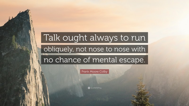 Frank Moore Colby Quote: “Talk ought always to run obliquely, not nose to nose with no chance of mental escape.”