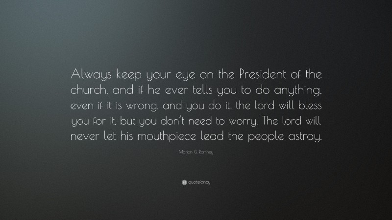 Marion G. Romney Quote: “Always keep your eye on the President of the church, and if he ever tells you to do anything, even if it is wrong, and you do it, the lord will bless you for it, but you don’t need to worry. The lord will never let his mouthpiece lead the people astray.”