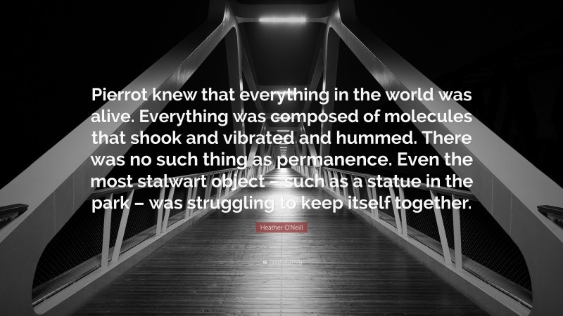 Heather O'Neill Quote: “Pierrot knew that everything in the world was alive. Everything was composed of molecules that shook and vibrated and hummed. There was no such thing as permanence. Even the most stalwart object – such as a statue in the park – was struggling to keep itself together.”