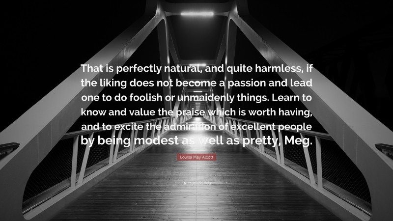 Louisa May Alcott Quote: “That is perfectly natural, and quite harmless, if the liking does not become a passion and lead one to do foolish or unmaidenly things. Learn to know and value the praise which is worth having, and to excite the admiration of excellent people by being modest as well as pretty, Meg.”