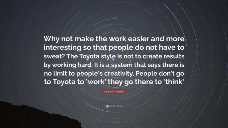 Eliyahu M. Goldratt Quote: “Why not make the work easier and more interesting so that people do not have to sweat? The Toyota style is not to create results by working hard. It is a system that says there is no limit to people’s creativity. People don’t go to Toyota to ‘work’ they go there to ‘think’”