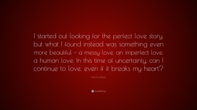 Velcrow Ripper Quote: “I started out looking for the perfect love story, but what I found instead was something even more beautiful – a messy love, an imperfect love, a human love. In this time of uncertainty, can I continue to love, even if it breaks my heart?”