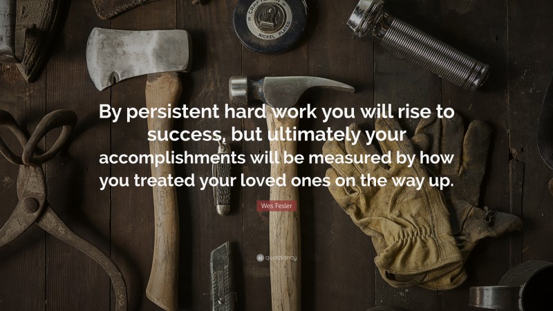Wes Fesler Quote: “By persistent hard work you will rise to success, but ultimately your accomplishments will be measured by how you treated your loved ones on the way up.”
