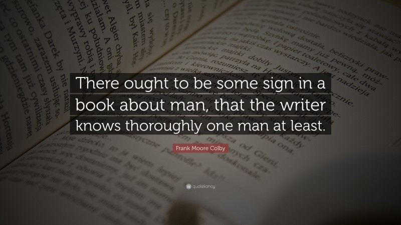 Frank Moore Colby Quote: “There ought to be some sign in a book about man, that the writer knows thoroughly one man at least.”