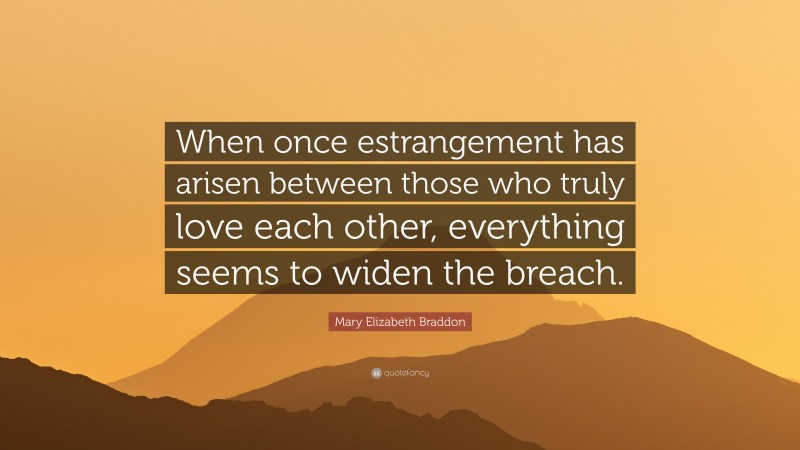 Mary Elizabeth Braddon Quote: “When once estrangement has arisen between those who truly love each other, everything seems to widen the breach.”