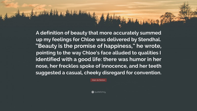 Alain de Botton Quote: “A definition of beauty that more accurately summed up my feelings for Chloe was delivered by Stendhal. “Beauty is the promise of happiness,” he wrote, pointing to the way Chloe’s face alluded to qualities I identified with a good life: there was humor in her nose, her freckles spoke of innocence, and her teeth suggested a casual, cheeky disregard for convention.”