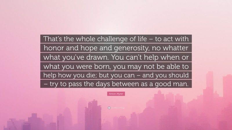 Anton Myrer Quote: “That’s the whole challenge of life – to act with honor and hope and generosity, no whatter what you’ve drawn. You can’t help when or what you were born, you may not be able to help how you die; but you can – and you should – try to pass the days between as a good man.”