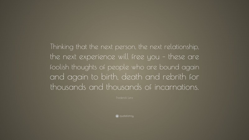 Frederick Lenz Quote: “Thinking that the next person, the next relationship, the next experience will free you – these are foolish thoughts of people who are bound again and again to birth, death and rebrith for thousands and thousands of incarnations.”