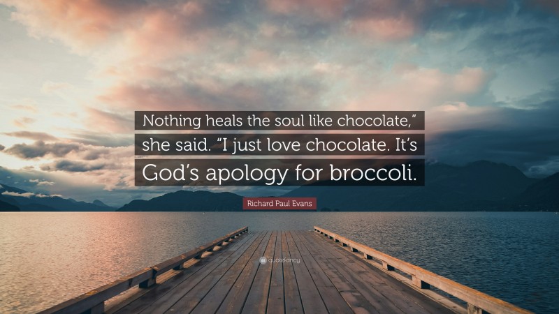 Richard Paul Evans Quote: “Nothing heals the soul like chocolate,” she said. “I just love chocolate. It’s God’s apology for broccoli.”