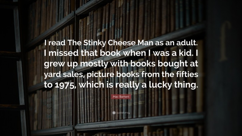 Mac Barnett Quote: “I read The Stinky Cheese Man as an adult. I missed that book when I was a kid. I grew up mostly with books bought at yard sales, picture books from the fifties to 1975, which is really a lucky thing.”