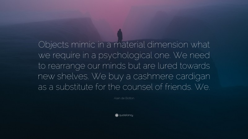 Alain de Botton Quote: “Objects mimic in a material dimension what we require in a psychological one. We need to rearrange our minds but are lured towards new shelves. We buy a cashmere cardigan as a substitute for the counsel of friends. We.”