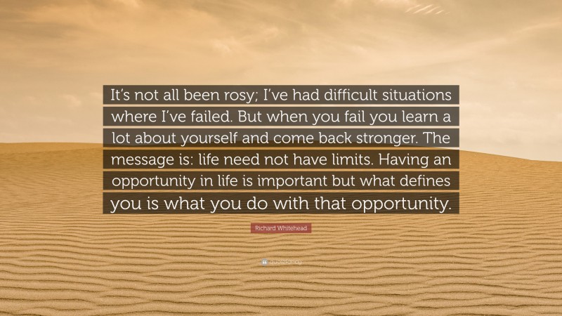 Richard Whitehead Quote: “It’s not all been rosy; I’ve had difficult situations where I’ve failed. But when you fail you learn a lot about yourself and come back stronger. The message is: life need not have limits. Having an opportunity in life is important but what defines you is what you do with that opportunity.”