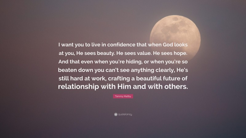 Tammy Maltby Quote: “I want you to live in confidence that when God looks at you, He sees beauty. He sees value. He sees hope. And that even when you’re hiding, or when you’re so beaten down you can’t see anything clearly, He’s still hard at work, crafting a beautiful future of relationship with Him and with others.”