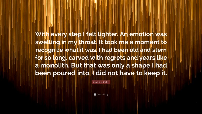 Madeline Miller Quote: “With every step I felt lighter. An emotion was swelling in my throat. It took me a moment to recognize what it was. I had been old and stern for so long, carved with regrets and years like a monolith. But that was only a shape I had been poured into. I did not have to keep it.”