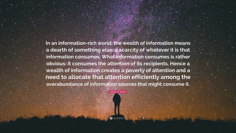 Herbert A. Simon Quote: “In an information-rich world, the wealth of information means a dearth of something else: a scarcity of whatever it is that information consumes. What information consumes is rather obvious: it consumes the attention of its recipients. Hence a wealth of information creates a poverty of attention and a need to allocate that attention efficiently among the overabundance of information sources that might consume it.”