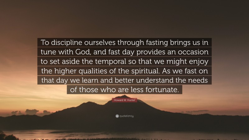 Howard W. Hunter Quote: “To discipline ourselves through fasting brings us in tune with God, and fast day provides an occasion to set aside the temporal so that we might enjoy the higher qualities of the spiritual. As we fast on that day we learn and better understand the needs of those who are less fortunate.”