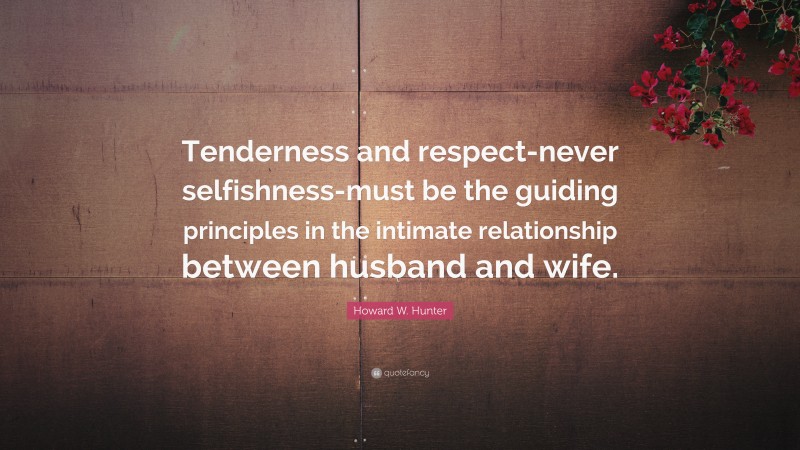 Howard W. Hunter Quote: “Tenderness and respect-never selfishness-must be the guiding principles in the intimate relationship between husband and wife.”