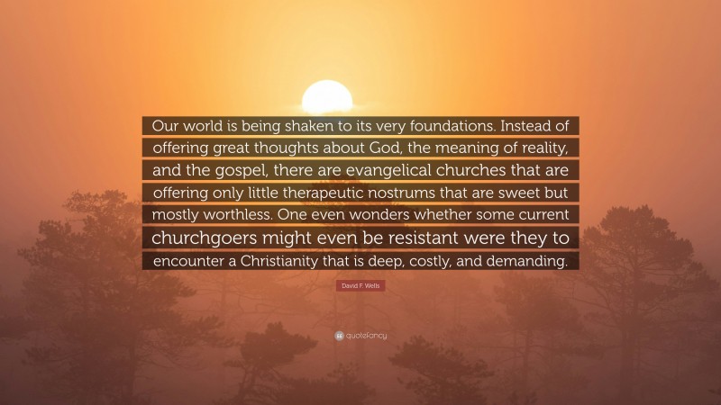 David F. Wells Quote: “Our world is being shaken to its very foundations. Instead of offering great thoughts about God, the meaning of reality, and the gospel, there are evangelical churches that are offering only little therapeutic nostrums that are sweet but mostly worthless. One even wonders whether some current churchgoers might even be resistant were they to encounter a Christianity that is deep, costly, and demanding.”