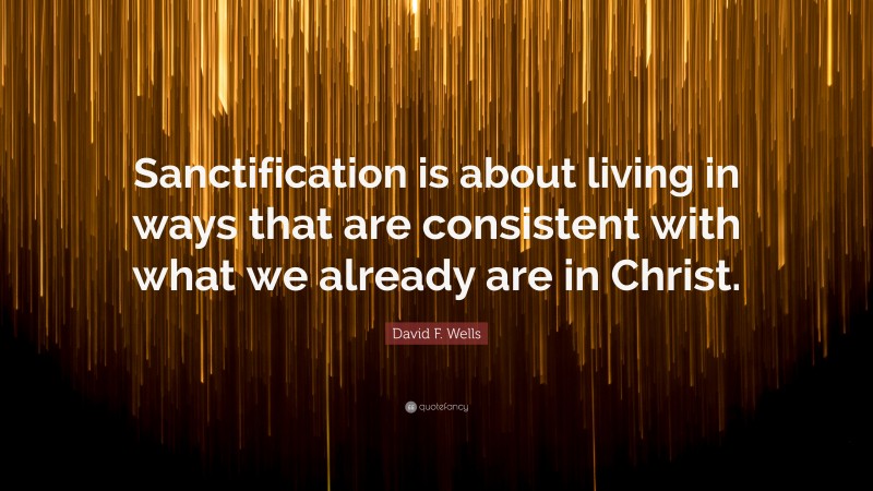 David F. Wells Quote: “Sanctification is about living in ways that are consistent with what we already are in Christ.”