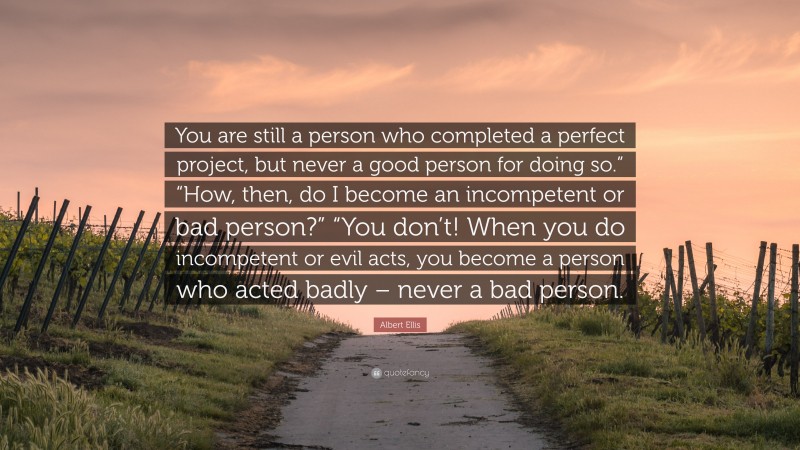 Albert Ellis Quote: “You are still a person who completed a perfect project, but never a good person for doing so.” “How, then, do I become an incompetent or bad person?” “You don’t! When you do incompetent or evil acts, you become a person who acted badly – never a bad person.”