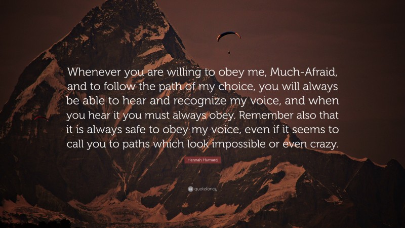 Hannah Hurnard Quote: “Whenever you are willing to obey me, Much-Afraid, and to follow the path of my choice, you will always be able to hear and recognize my voice, and when you hear it you must always obey. Remember also that it is always safe to obey my voice, even if it seems to call you to paths which look impossible or even crazy.”