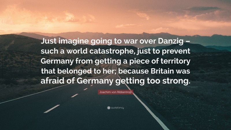 Joachim von Ribbentrop Quote: “Just imagine going to war over Danzig – such a world catastrophe, just to prevent Germany from getting a piece of territory that belonged to her; because Britain was afraid of Germany getting too strong.”