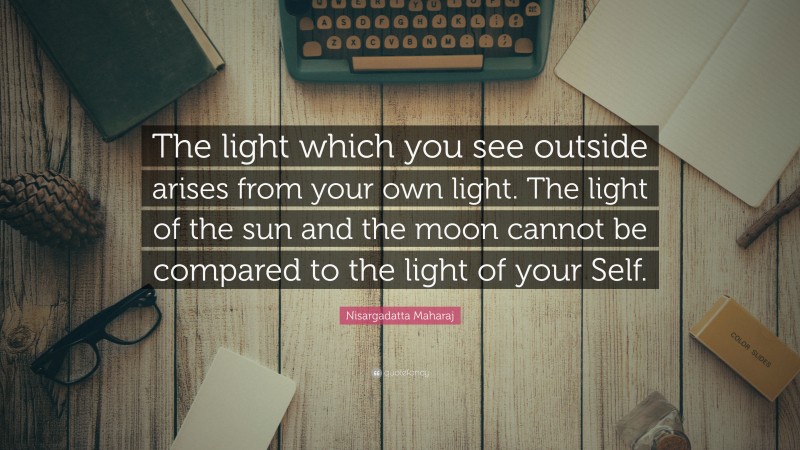 Nisargadatta Maharaj Quote: “The light which you see outside arises from your own light. The light of the sun and the moon cannot be compared to the light of your Self.”