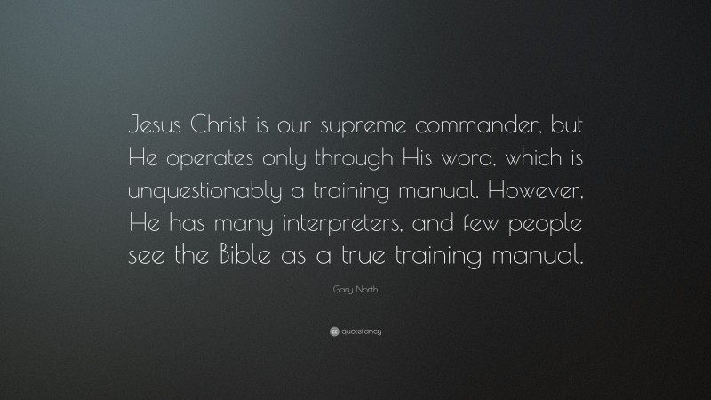 Gary North Quote: “Jesus Christ is our supreme commander, but He operates only through His word, which is unquestionably a training manual. However, He has many interpreters, and few people see the Bible as a true training manual.”