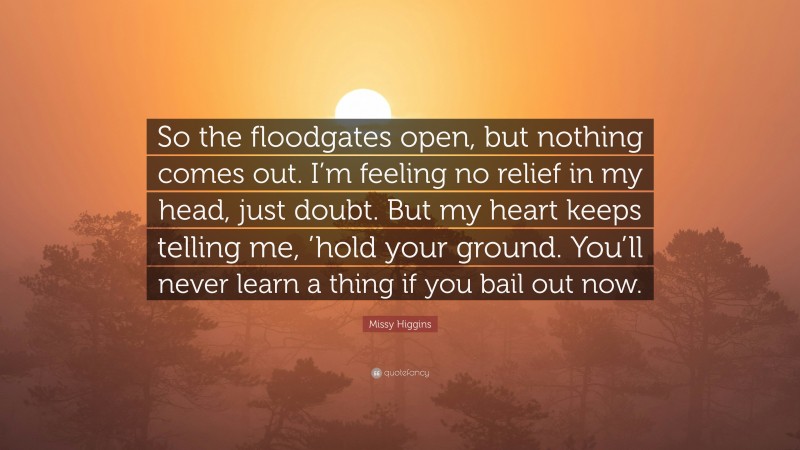 Missy Higgins Quote: “So the floodgates open, but nothing comes out. I’m feeling no relief in my head, just doubt. But my heart keeps telling me, ’hold your ground. You’ll never learn a thing if you bail out now.”