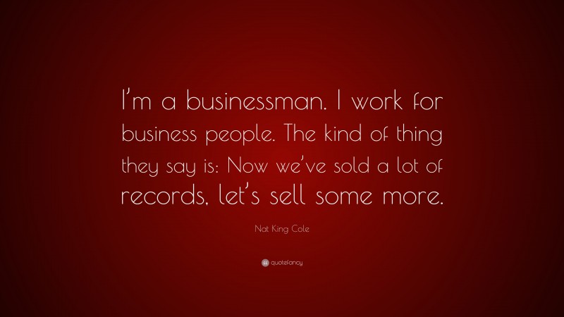 Nat King Cole Quote: “I’m a businessman. I work for business people. The kind of thing they say is: Now we’ve sold a lot of records, let’s sell some more.”