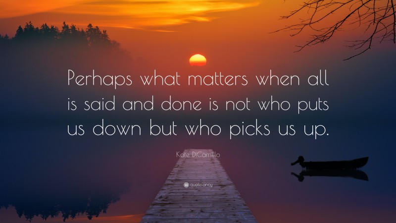 Kate DiCamillo Quote: “Perhaps what matters when all is said and done is not who puts us down but who picks us up.”