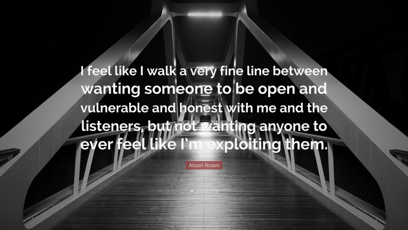 Alison Rosen Quote: “I feel like I walk a very fine line between wanting someone to be open and vulnerable and honest with me and the listeners, but not wanting anyone to ever feel like I’m exploiting them.”